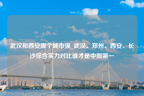 武汉和西安哪个城市强_武汉、郑州、西安、长沙综合实力对比谁才是中部第一