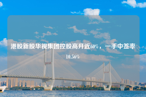 港股新股华视集团控股高开近60%，一手中签率10.56%