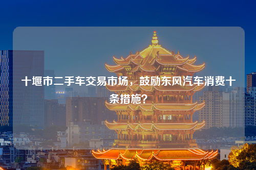 十堰市二手车交易市场，鼓励东风汽车消费十条措施？