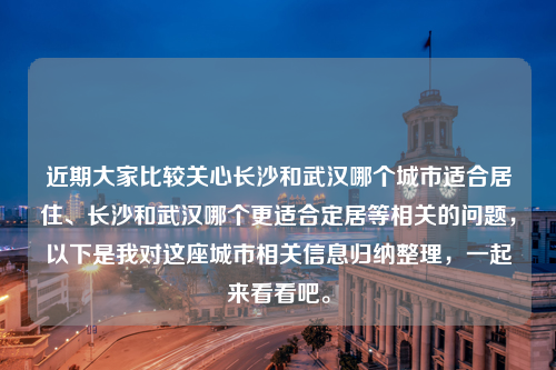 近期大家比较关心长沙和武汉哪个城市适合居住、长沙和武汉哪个更适合定居等相关的问题，以下是我对这座城市相关信息归纳整理，一起来看看吧。