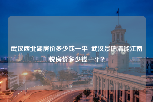 武汉西北湖房价多少钱一平_武汉景瑞清能江南悦房价多少钱一平？