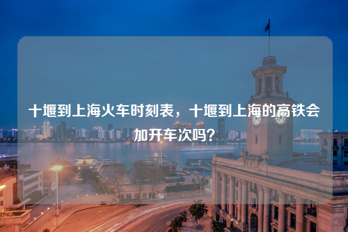 十堰到上海火车时刻表，十堰到上海的高铁会加开车次吗？