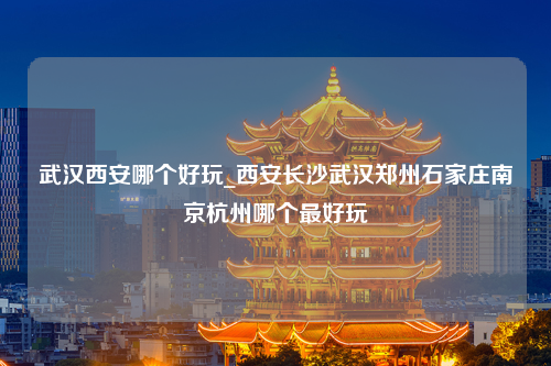 武汉西安哪个好玩_西安长沙武汉郑州石家庄南京杭州哪个最好玩