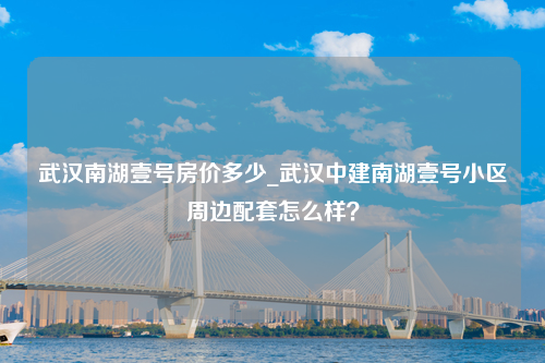 武汉南湖壹号房价多少_武汉中建南湖壹号小区周边配套怎么样？