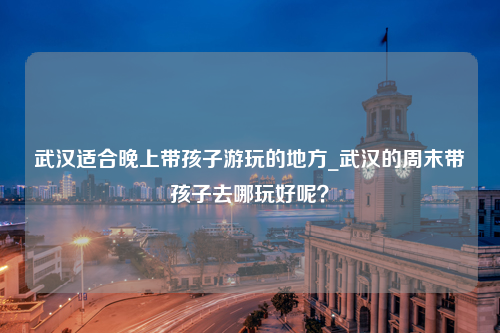 武汉适合晚上带孩子游玩的地方_武汉的周末带孩子去哪玩好呢？