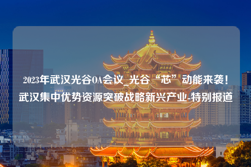 2023年武汉光谷OA会议_光谷“芯”动能来袭！武汉集中优势资源突破战略新兴产业-特别报道