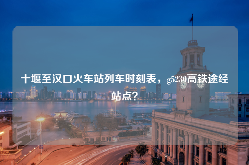 十堰至汉口火车站列车时刻表，g5230高铁途经站点？