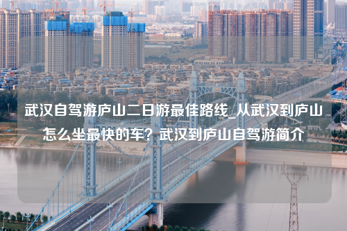 武汉自驾游庐山二日游最佳路线_从武汉到庐山怎么坐最快的车？武汉到庐山自驾游简介