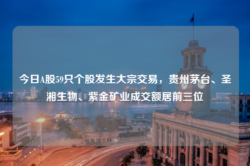 今日A股59只个股发生大宗交易，贵州茅台、圣湘生物、紫金矿业成交额居前三位