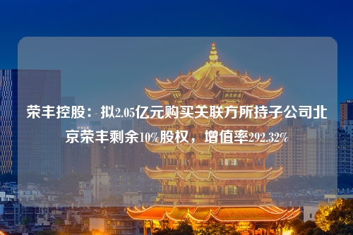 荣丰控股：拟2.05亿元购买关联方所持子公司北京荣丰剩余10%股权，增值率292.32%