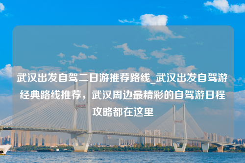 武汉出发自驾二日游推荐路线_武汉出发自驾游经典路线推荐，武汉周边最精彩的自驾游日程攻略都在这里