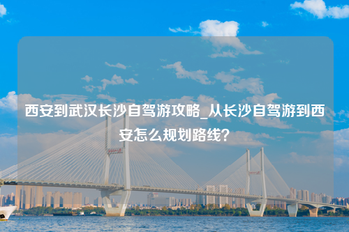 西安到武汉长沙自驾游攻略_从长沙自驾游到西安怎么规划路线？