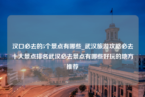 汉口必去的5个景点有哪些_武汉旅游攻略必去十大景点排名武汉必去景点有哪些好玩的地方推荐