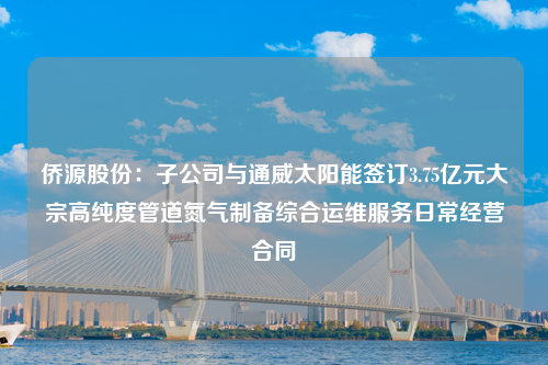 侨源股份：子公司与通威太阳能签订3.75亿元大宗高纯度管道氮气制备综合运维服务日常经营合同