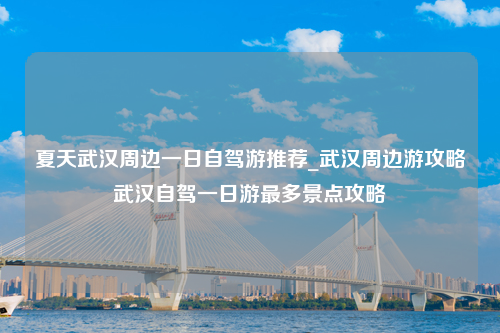 夏天武汉周边一日自驾游推荐_武汉周边游攻略武汉自驾一日游最多景点攻略