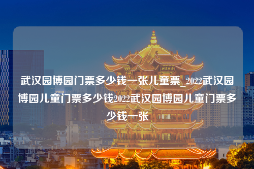 武汉园博园门票多少钱一张儿童票_2022武汉园博园儿童门票多少钱2022武汉园博园儿童门票多少钱一张