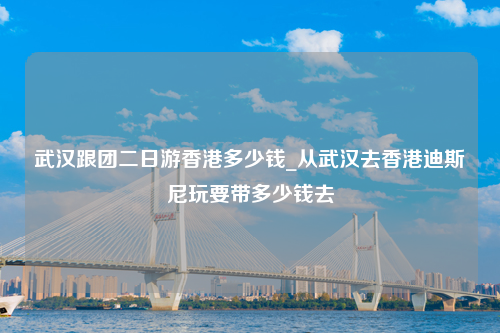 武汉跟团二日游香港多少钱_从武汉去香港迪斯尼玩要带多少钱去