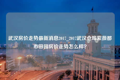 武汉房价走势最新消息2017_2017武汉仓埠紫薇都市田园房价走势怎么样？