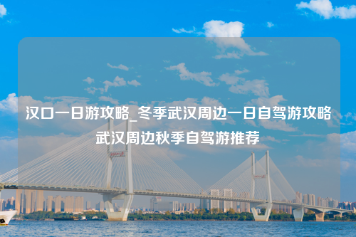 汉口一日游攻略_冬季武汉周边一日自驾游攻略武汉周边秋季自驾游推荐