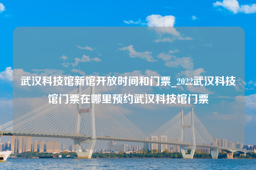 武汉科技馆新馆开放时间和门票_2022武汉科技馆门票在哪里预约武汉科技馆门票