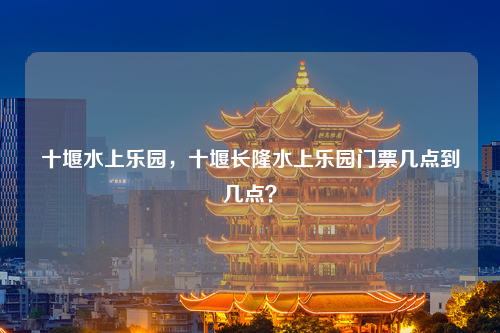 十堰水上乐园，十堰长隆水上乐园门票几点到几点？