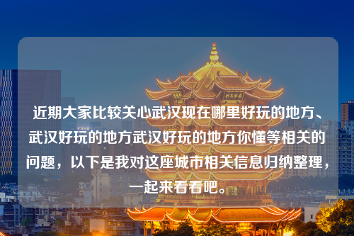 近期大家比较关心武汉现在哪里好玩的地方、武汉好玩的地方武汉好玩的地方你懂等相关的问题，以下是我对这座城市相关信息归纳整理，一起来看看吧。