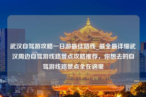 武汉自驾游攻略一日游最佳路线_最全最详细武汉周边自驾游线路景点攻略推荐，你想去的自驾游线路景点全在这里