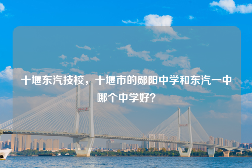 十堰东汽技校，十堰市的郧阳中学和东汽一中哪个中学好？