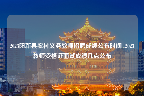 2023阳新县农村义务教师招聘成绩公布时间_2023教师资格证面试成绩几点公布