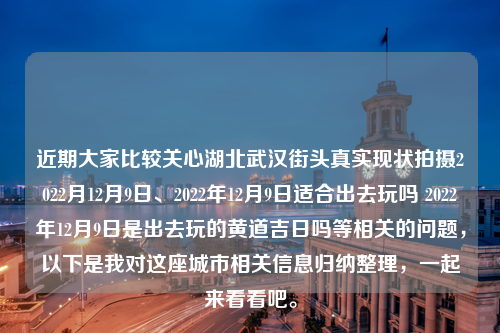 近期大家比较关心湖北武汉街头真实现状拍摄2022月12月9日、2022年12月9日适合出去玩吗 2022年12月9日是出去玩的黄道吉日吗等相关的问题，以下是我对这座城市相关信息归纳整理，一起来看看吧。