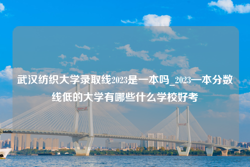 武汉纺织大学录取线2023是一本吗_2023—本分数线低的大学有哪些什么学校好考