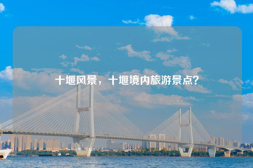 十堰风景，十堰境内旅游景点？