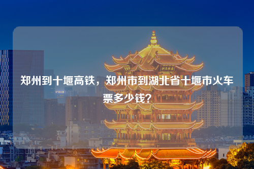 郑州到十堰高铁，郑州市到湖北省十堰市火车票多少钱？