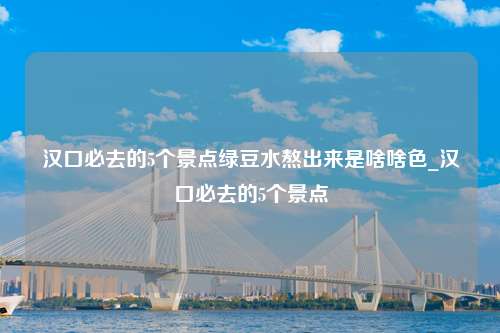 汉口必去的5个景点绿豆水熬出来是啥啥色_汉口必去的5个景点