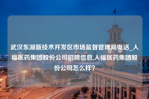 武汉东湖新技术开发区市场监督管理局电话_人福医药集团股份公司招聘信息,人福医药集团股份公司怎么样？