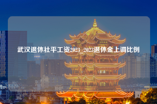 武汉退休社平工资2023_2023退休金上调比例