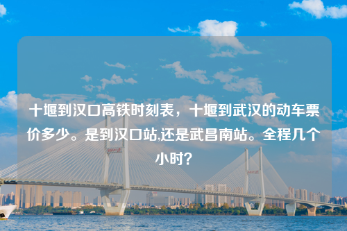 十堰到汉口高铁时刻表，十堰到武汉的动车票价多少。是到汉口站,还是武昌南站。全程几个小时？