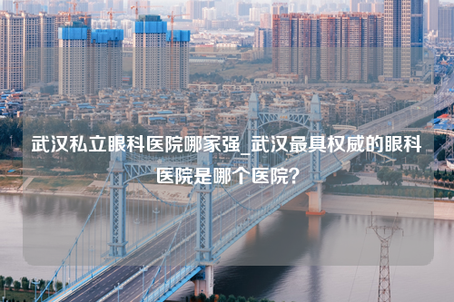 武汉私立眼科医院哪家强_武汉最具权威的眼科医院是哪个医院？