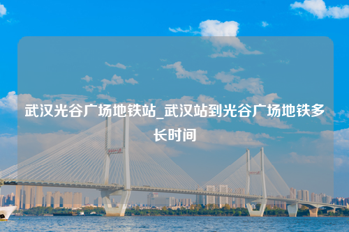 武汉光谷广场地铁站_武汉站到光谷广场地铁多长时间