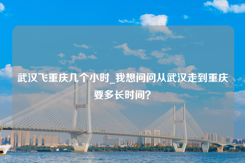 武汉飞重庆几个小时_我想问问从武汉走到重庆要多长时间？