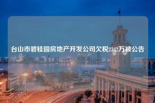 台山市碧桂园房地产开发公司欠税2342万被公告