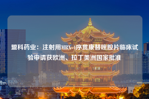 盟科药业：注射用MRX-4序贯康替唑胺片临床试验申请获欧洲、拉丁美洲国家批准