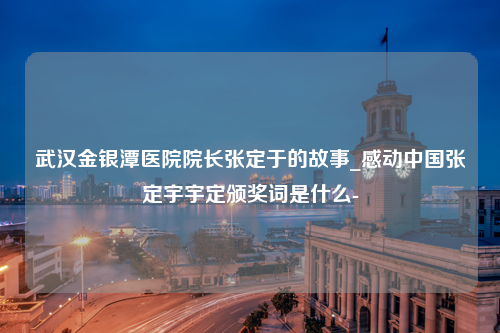 武汉金银潭医院院长张定于的故事_感动中国张定宇宇定颁奖词是什么-