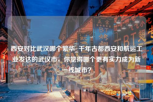 西安对比武汉哪个繁华_千年古都西安和航运工业发达的武汉市，你觉得哪个更有实力成为新一线城市？