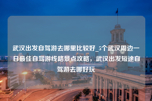 武汉出发自驾游去哪里比较好_5个武汉周边一日最佳自驾游线路景点攻略，武汉出发短途自驾游去哪好玩