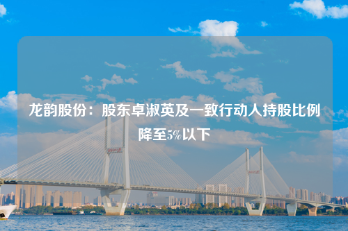 龙韵股份：股东卓淑英及一致行动人持股比例降至5%以下