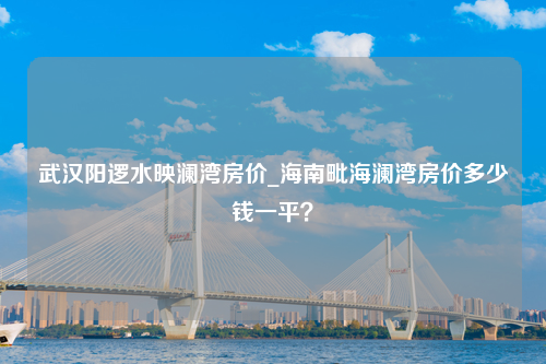 武汉阳逻水映澜湾房价_海南毗海澜湾房价多少钱一平？