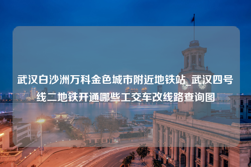 武汉白沙洲万科金色城市附近地铁站_武汉四号线二地铁开通哪些工交车改线路查询图