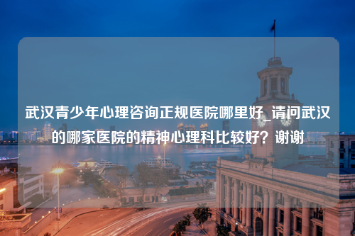 武汉青少年心理咨询正规医院哪里好_请问武汉的哪家医院的精神心理科比较好？谢谢