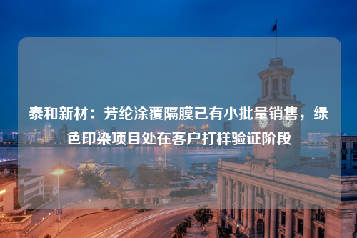 泰和新材：芳纶涂覆隔膜已有小批量销售，绿色印染项目处在客户打样验证阶段